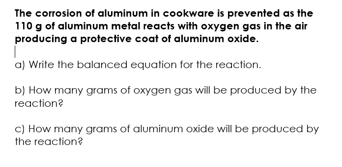 The corrosion of aluminum in cookware is prevented as the
110 g of aluminum metal reacts with oxygen gas in the air
producing a protective coat of aluminum oxide.
a) Write the balanced equation for the reaction.
b) How many grams of oxygen gas will be produced by the
reaction?
c) How many grams of aluminum oxide will be produced by
the reaction?

