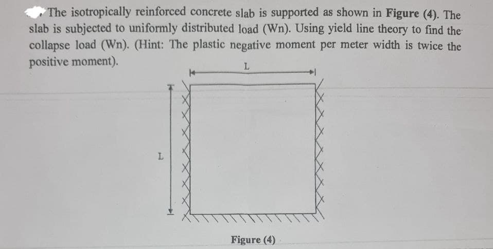 The isotropically reinforced concrete slab is supported as shown in Figure (4). The
slab is subjected to uniformly distributed load (Wn). Using yield line theory to find the
collapse load (Wn). (Hint: The plastic negative moment per meter width is twice the
positive moment).
L
L
Figure (4)