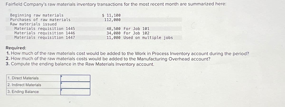 Fairfield Company's raw materials inventory transactions for the most recent month are summarized here:
Beginning raw materials
Purchases of raw materials
Raw materials issued
Materials requisition 1445
Materials requisition 1446
Materials requisition 1447
$ 11,100
112,000
1. Direct Materials
2. Indirect Materials
3. Ending Balance
48,500 For Job 101
34,000 For Job 102
11,000 Used on multiple jobs
Required:
1. How much of the raw materials cost would be added to the Work in Process Inventory account during the period?
2. How much of the raw materials costs would be added to the Manufacturing Overhead account?
3. Compute the ending balance in the Raw Materials Inventory account.
