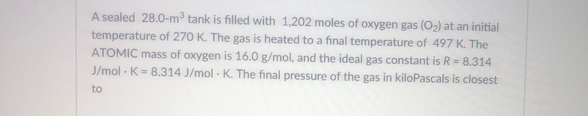 A sealed 28.0-m3 tank is filled with 1,202 moles of oxygen gas (O2) at an initial
temperature of 270 K. The gas is heated to a final temperature of 497 K. The
ATOMIC mass of oxygen is 16.0 g/mol, and the ideal gas constant is R = 8.314
J/mol · K = 8.314 J/mol · K. The final pressure of the gas in kiloPascals is closest
to
