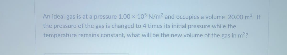 An ideal gas is at a pressure 1.00 x 105 N/m2 and occupies a volume 20.00 m3. If
the pressure of the gas is changed to 4 times its initial pressure while the
temperature remains constant, what will be the new volume of the gas in m3?

