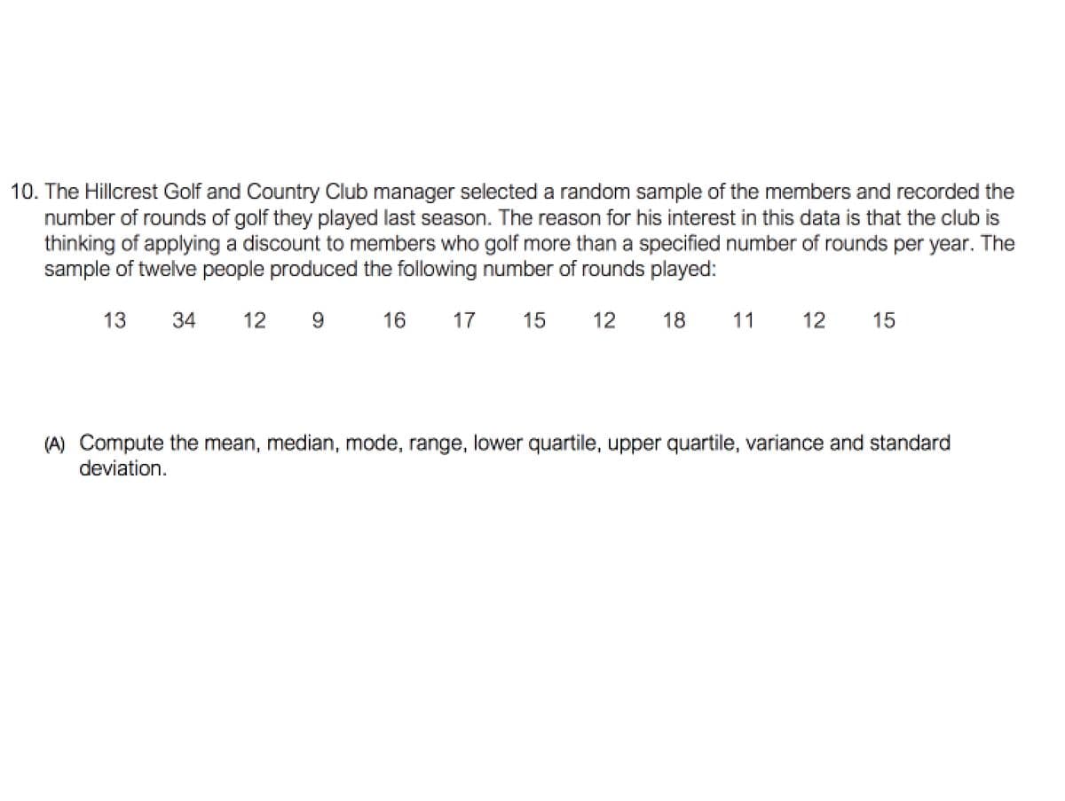 10. The Hillcrest Golf and Country Club manager selected a random sample of the members and recorded the
number of rounds of golf they played last season. The reason for his interest in this data is that the club is
thinking of applying a discount to members who golf more than a specified number of rounds per year. The
sample of twelve people produced the following number of rounds played:
13
34
12
16
17
15
12
18
11
12
15
(A) Compute the mean, median, mode, range, lower quartile, upper quartile, variance and standard
deviation.
