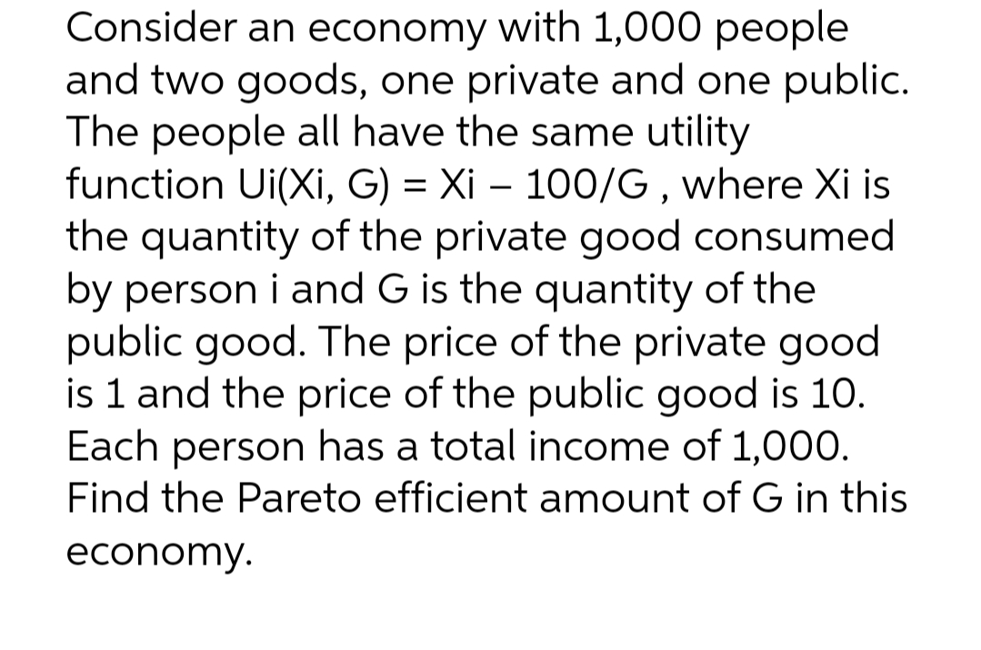 Consider an economy with 1,000 people
and two goods, one private and one public.
The people all have the same utility
function Ui(Xi, G) = Xi – 100/G, where Xi is
the quantity of the private good consumed
by person i and G is the quantity of the
public good. The price of the private good
is 1 and the price of the public good is 10.
Each person has a total income of 1,000O.
Find the Pareto efficient amount of G in this
economy.
