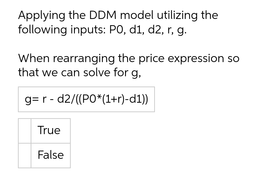 Applying the DDM model utilizing the
following inputs: PO, d1, d2, r, g.
When rearranging the price expression so
that we can solve for g,
g= r - d2/((PO*(1+r)-d1))
True
False
