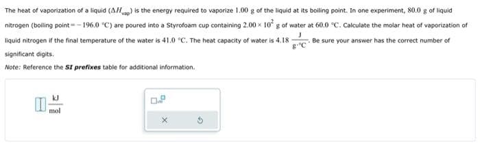 The heat of vaporization of a liquid (AHp) is the energy required to vaporize 1.00 g of the liquid at its boiling point. In one experiment, 80.0 g of liquid
nitrogen (boiling point = -196.0 °C) are poured into a Styrofoam cup containing 2.00 x 10² g of water at 60.0 °C. Calculate the molar heat of vaporization of
liquid nitrogen if the final temperature of the water is 41.0 °C. The heat capacity of water is 4.18-
J
Be sure your answer has the correct number of
g "C
significant digits.
Note: Reference the SI prefixes table for additional information.
kJ
mol