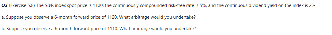 Q2 (Exercise 5.8) The S&R index spot price is 1100, the continuously compounded risk-free rate is 5%, and the continuous dividend yield on the index is 2%.
a. Suppose you observe a 6-month forward price of 1120. What arbitrage would you undertake?
b. Suppose you observe a 6-month forward price of 1110. What arbitrage would you undertake?