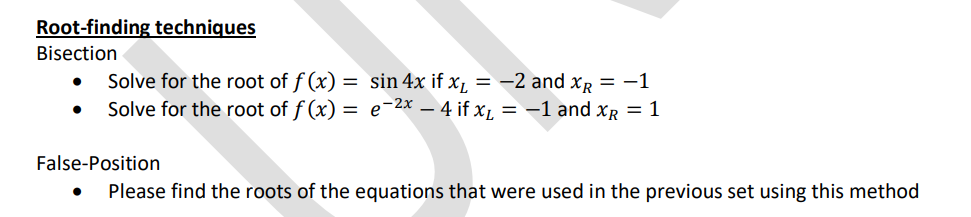 Root-finding techniques
Bisection
Solve for the root of f(x) = sin 4x if x₁ = −2 and x = -1
Solve for the root of f(x) = e-²x - 4 if x₁ = −1 and x = 1
●
False-Position
●
Please find the roots of the equations that were used in the previous set using this method