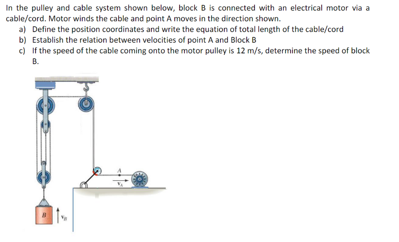 In the pulley and cable system shown below, block B is connected with an electrical motor via a
cable/cord. Motor winds the cable and point A moves in the direction shown.
a) Define the position coordinates and write the equation of total length of the cable/cord
b) Establish the relation between velocities of point A and Block B
c) If the speed of the cable coming onto the motor pulley is 12 m/s, determine the speed of block
В.
VB
