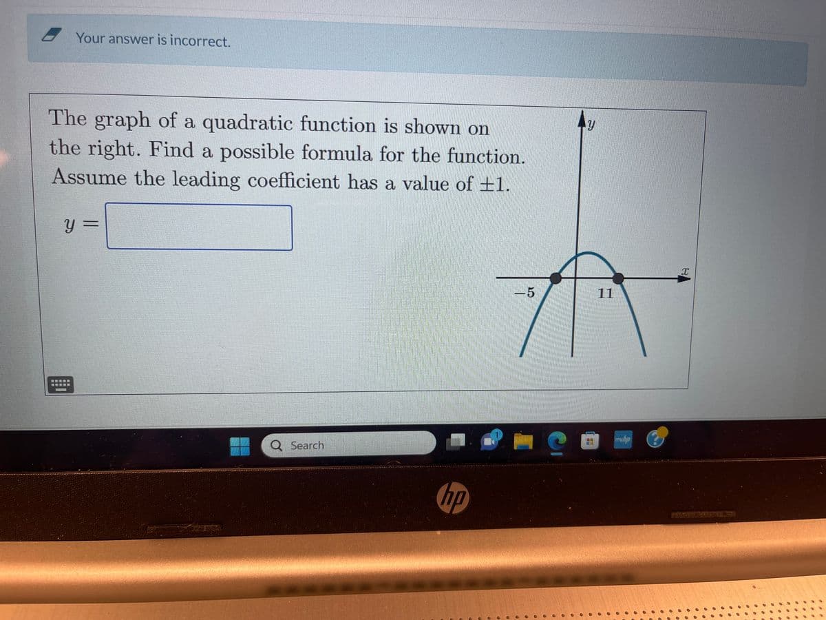 Your answer is incorrect.
The graph of a quadratic function is shown on
the right. Find a possible formula for the function.
Assume the leading coefficient has a value of 1.
Y =
追星接接到
Q Search
hp
O
-5
O
C
y
11
mybp
X