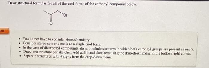 Draw structural formulas for all of the enol forms of the carbonyl compound below.
Br
ted
• You do not have to consider stereochemistry.
• Consider stereoisomeric enols as a single enol form.
• In the case of dicarbonyl compounds, do not include stuctures in which both carbonyl groups are present as enols.
• Draw one structure per sketcher. Add additional sketchers using the drop-down menu in the bottom right corner.
Separate structures with + signs from the drop-down menu.
