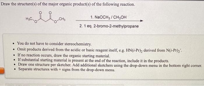 Draw the structure(s) of the major organic product(s) of the following reaction.
H,C.
1. NaOCH3 / CH3OH
2. 1 eq. 2-bromo-2-methylpropane
• You do not have to consider stereochemistry.
• Omit products derived from the acidic or basic reagent itself, e.g. HN(i-Pr)2 derived from N(i-Pr)2.
• If no reaction occurs, draw the organic starting material.
• If substantial starting material is present at the end of the reaction, include it in the products.
• Draw one structure per sketcher. Add additional sketchers using the drop-down menu in the bottom right corner.
Separate structures with + signs from the drop-down menu.
