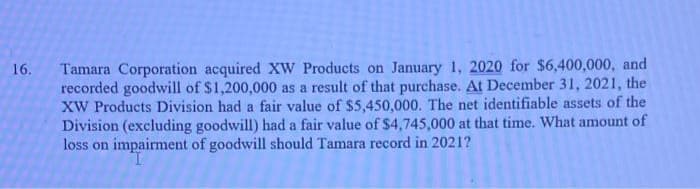 Tamara Corporation acquired XW Products on January 1, 2020 for $6,400,000, and
recorded goodwill of $1,200,000 as a result of that purchase. At December 31, 2021, the
XW Products Division had a fair value of $5,450,000. The net identifiable assets of the
Division (excluding goodwill) had a fair value of $4,745,000 at that time. What amount of
loss on impairment of goodwill should Tamara record in 2021?
16.
