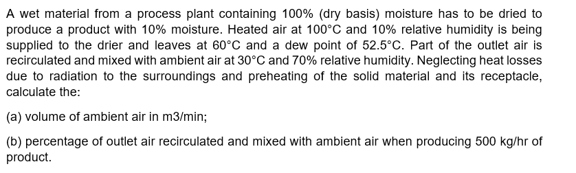 A wet material from a process plant containing 100% (dry basis) moisture has to be dried to
produce a product with 10% moisture. Heated air at 100°C and 10% relative humidity is being
supplied to the drier and leaves at 60°C and a dew point of 52.5°C. Part of the outlet air is
recirculated and mixed with ambient air at 30°C and 70% relative humidity. Neglecting heat losses
due to radiation to the surroundings and preheating of the solid material and its receptacle,
calculate the:
(a) volume of ambient air in m3/min;
(b) percentage of outlet air recirculated and mixed with ambient air when producing 500 kg/hr of
product.
