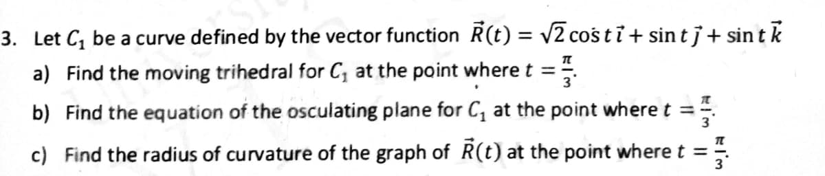 3. Let C₁ be a curve defined by the vector function R(t) = √2 coś ti+ sin tj+ sint k
a) Find the moving trihedral for C₁ at the point where t =
F
b) Find the equation of the osculating plane for C₁ at the point where t ==
c) Find the radius of curvature of the graph of R(t) at the point where t = 3