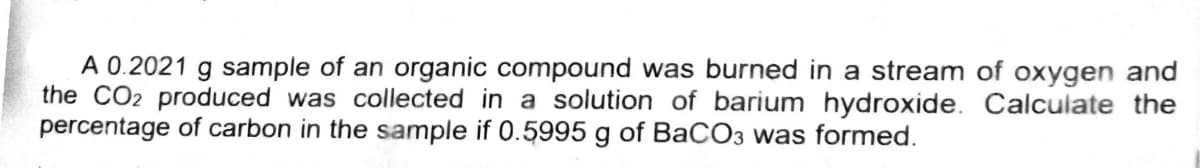 A 0.2021 g sample of an organic compound was burned in a stream of oxygen and
the CO2 produced was collected in a solution of barium hydroxide. Calculate the
percentage of carbon in the sample if 0.5995 g of BaCO3 was formed.