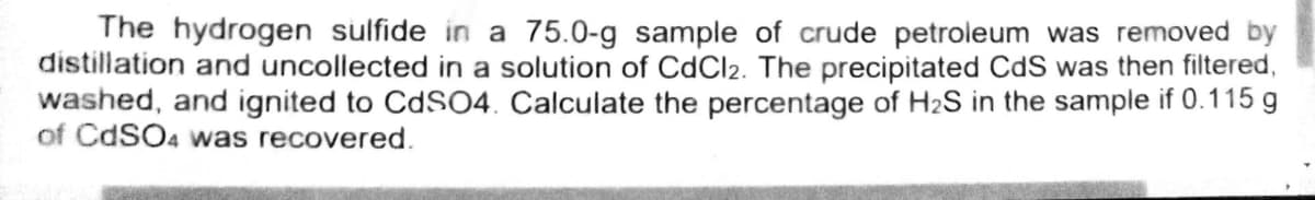 The hydrogen sulfide in a 75.0-g sample of crude petroleum was removed by
distillation and uncollected in a solution of CdCl2. The precipitated CdS was then filtered,
washed, and ignited to CdSO4. Calculate the percentage of H₂S in the sample if 0.115 g
of CdSO4 was recovered.