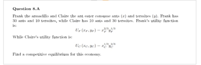 Question 8.A
Frank the armadillo and Claire the ant eater consume ants (z) and termites (y). Frank has
30 ants and 10 termites, while Claire has 10 ants and 30 termites. Frank's utility function
is:
While Claire's utility function is:
2/3 1/3
Up (IF, YF) = IF Up
Uc (Icyc) = 1/3,2/3
Find a competitive equilibrium for this economy.