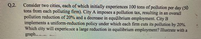 Consider two cities, each of which initially experiences 100 tons of pollution per day (50
tons from each polluting firm). City A imposes a pollution tax, resulting in an overall
pollution reduction of 20% and a decrease in equilibrium employment. City B
implements a uniform-reduction policy under which each firm cuts its pollution by 20%.
Which city will experience a large reduction in equilibrium employment? Illustrate with a
graph..
Q.2.
