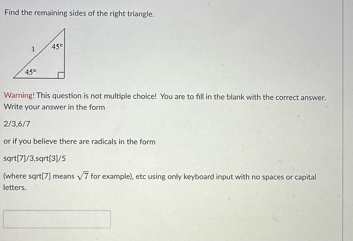 Find the remaining sides of the right triangle.
1
45°
45°
Warning! This question is not multiple choice! You are to fill in the blank with the correct answer.
Write your answer in the form
2/3,6/7
or if you believe there are radicals in the form
sqrt[7]/3,sqrt[3]/5
(where sqrt[7] means √7 for example), etc using only keyboard input with no spaces or capital
letters.