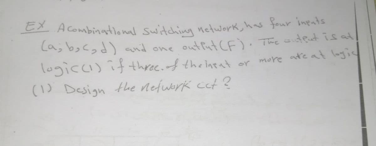 EX A Combinational Switching network, has four inputs
EX A combinational switching network, has four Inputs
La; bo<gd) and one out Put CE). The stent is at!
logicci) if thre.f theineat or more adre at logic
(1) Design the nefwark cet ?
more atre at lagic
