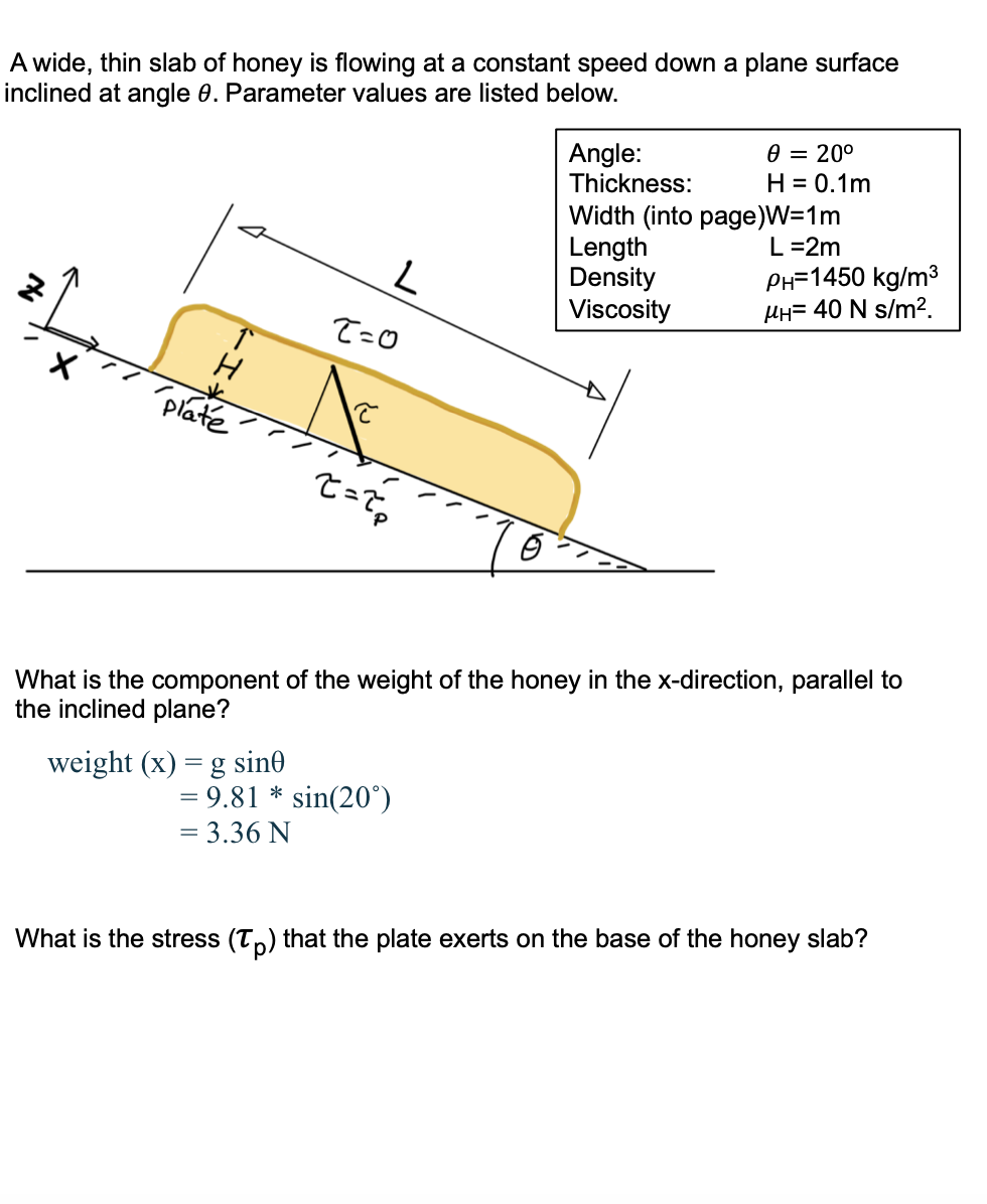 A wide, thin slab of honey is flowing at a constant speed down a plane surface
inclined at angle 0. Parameter values are listed below.
0 = 20°
Angle:
Thickness:
H = 0.1m
Width (into page)W=1m
Length
Density
Viscosity
L =2m
PH=1450 kg/m3
HH= 40 N s/m2.
T=0
plate
What is the component of the weight of the honey in the x-direction, parallel to
the inclined plane?
weight (x) = g sin0
= 9.81 * sin(20°)
= 3.36 N
What is the stress (Tp) that the plate exerts on the base of the honey slab?
