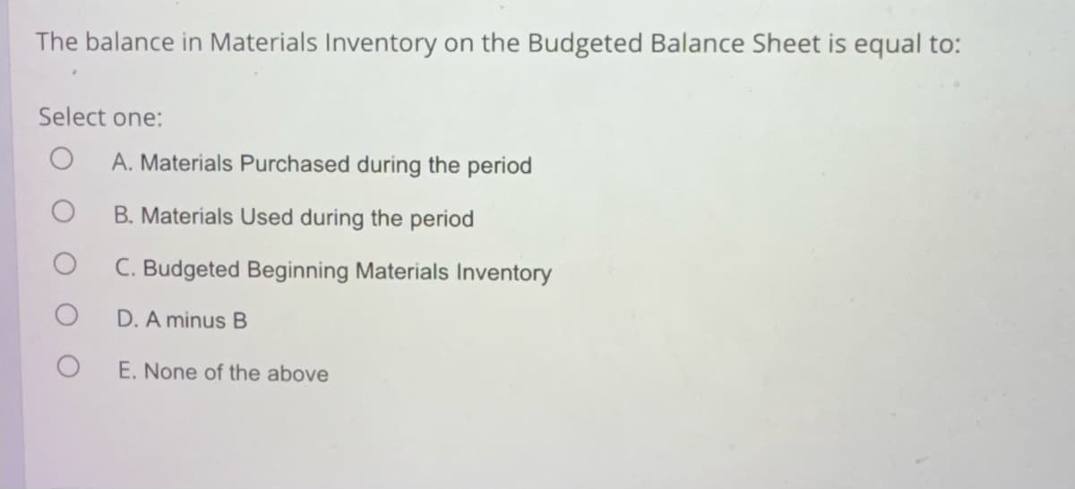 The balance in Materials Inventory on the Budgeted Balance Sheet is equal to:
Select one:
A. Materials Purchased during the period
B. Materials Used during the period
C. Budgeted Beginning Materials Inventory
D. A minus B
E. None of the above