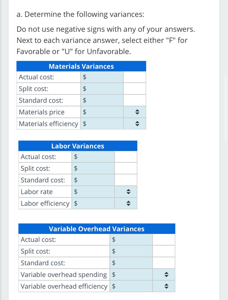a. Determine the following variances:
Do not use negative signs with any of your answers.
Next to each variance answer, select either "F" for
Favorable or "U" for Unfavorable.
Materials Variances
Actual cost:
$
Split cost:
$
Standard cost:
$
Materials price
$
Materials efficiency $
Labor Variances
Actual cost:
$
Split cost:
$
Standard cost: $
Labor rate
$
Labor efficiency $
Actual cost:
Split cost:
Standard cost:
Variable overhead spending $
Variable overhead efficiency $
<
$
$
◄►
(▶►
Variable Overhead Variances
◄►
¶