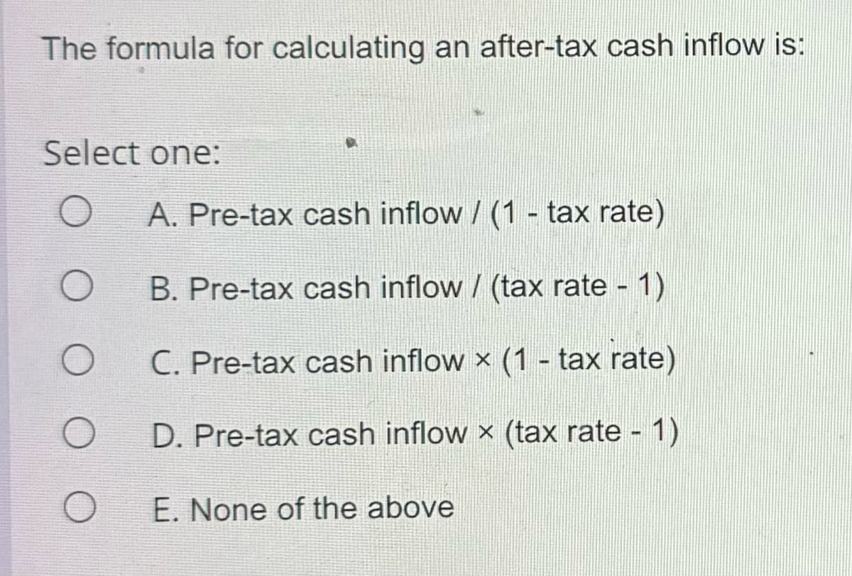 The formula for calculating an after-tax cash inflow is:
Select one:
O
O
O
O
A. Pre-tax cash inflow / (1 - tax rate)
B. Pre-tax cash inflow / (tax rate - 1)
C. Pre-tax cash inflow x (1 - tax rate)
D. Pre-tax cash inflow x (tax rate - 1)
E. None of the above