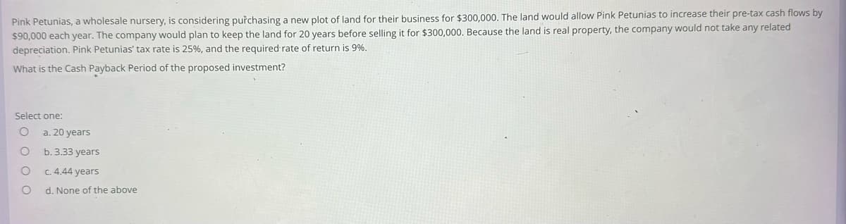 Pink Petunias, a wholesale nursery, is considering purchasing a new plot of land for their business for $300,000. The land would allow Pink Petunias to increase their pre-tax cash flows by
$90,000 each year. The company would plan to keep the land for 20 years before selling it for $300,000. Because the land is real property, the company would not take any related
depreciation. Pink Petunias' tax rate is 25%, and the required rate of return is 9%.
What is the Cash Payback Period of the proposed investment?
Select one:
O
C
O
O
a. 20 years
b. 3.33 years
c. 4.44 years
d. None of the above