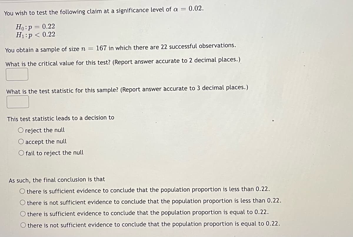 You wish to test the following claim at a significance level of a = 0.02.
Ho:p = 0.22
H1:p < 0.22
You obtain a sample of size n =
167 in which there are 22 successful observations.
What is the critical value for this test? (Report answer accurate to 2 decimal places.)
What is the test statistic for this sample? (Report answer accurate to 3 decimal places.)
This test statistic leads to a decision to
O reject the null
O accept the null
O fail to reject the null
As such, the final conclusion is that
O there is sufficient evidence to conclude that the population proportion is less than 0.22.
O there is not sufficient evidence to conclude that the population proportion is less than 0.22.
O there is sufficient evidence to conclude that the population proportion is equal to 0.22.
O there is not sufficient evidence to conclude that the population proportion is equal to 0.22.
