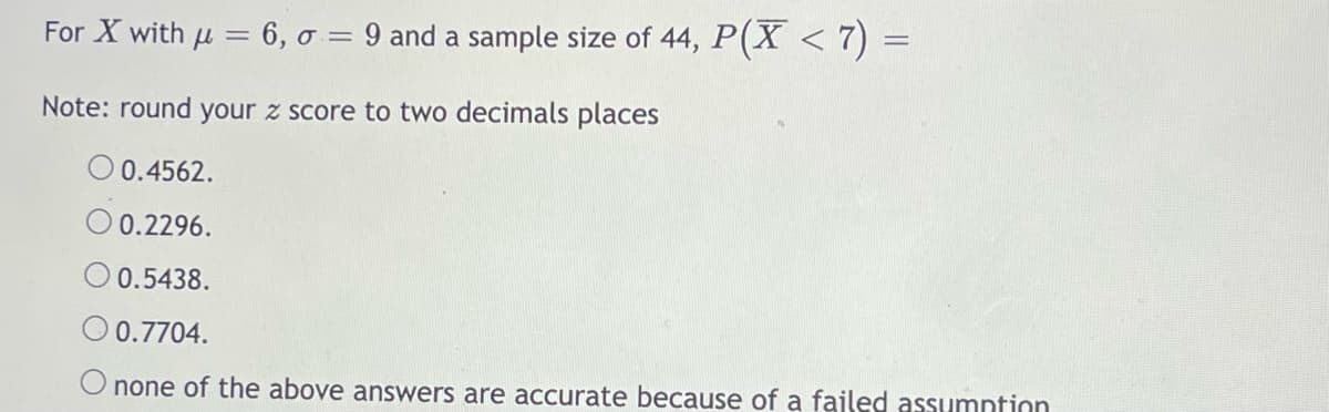 For X with u = 6, o = 9 and a sample size of 44, P(X < 7) =
Note: round your z score to two decimals places
O0.4562.
0.2296.
O 0.5438.
0.7704.
O none of the above answers are accurate because of a fajled assumntion
