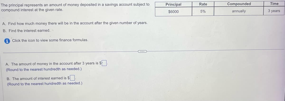 The principal represents an amount of money deposited in a savings account subject to
compound interest at the given rate.
A. Find how much money there will be in the account after the given number of years.
B. Find the interest earned.
Click the icon to view some finance formulas.
A. The amount of money in the account after 3 years is $.
(Round to the nearest hundredth as needed.)
B. The amount of interest earned is $
(Round to the nearest hundredth as needed.)
Principal
$6000
Rate
5%
Compounded
annually
Time
3 years