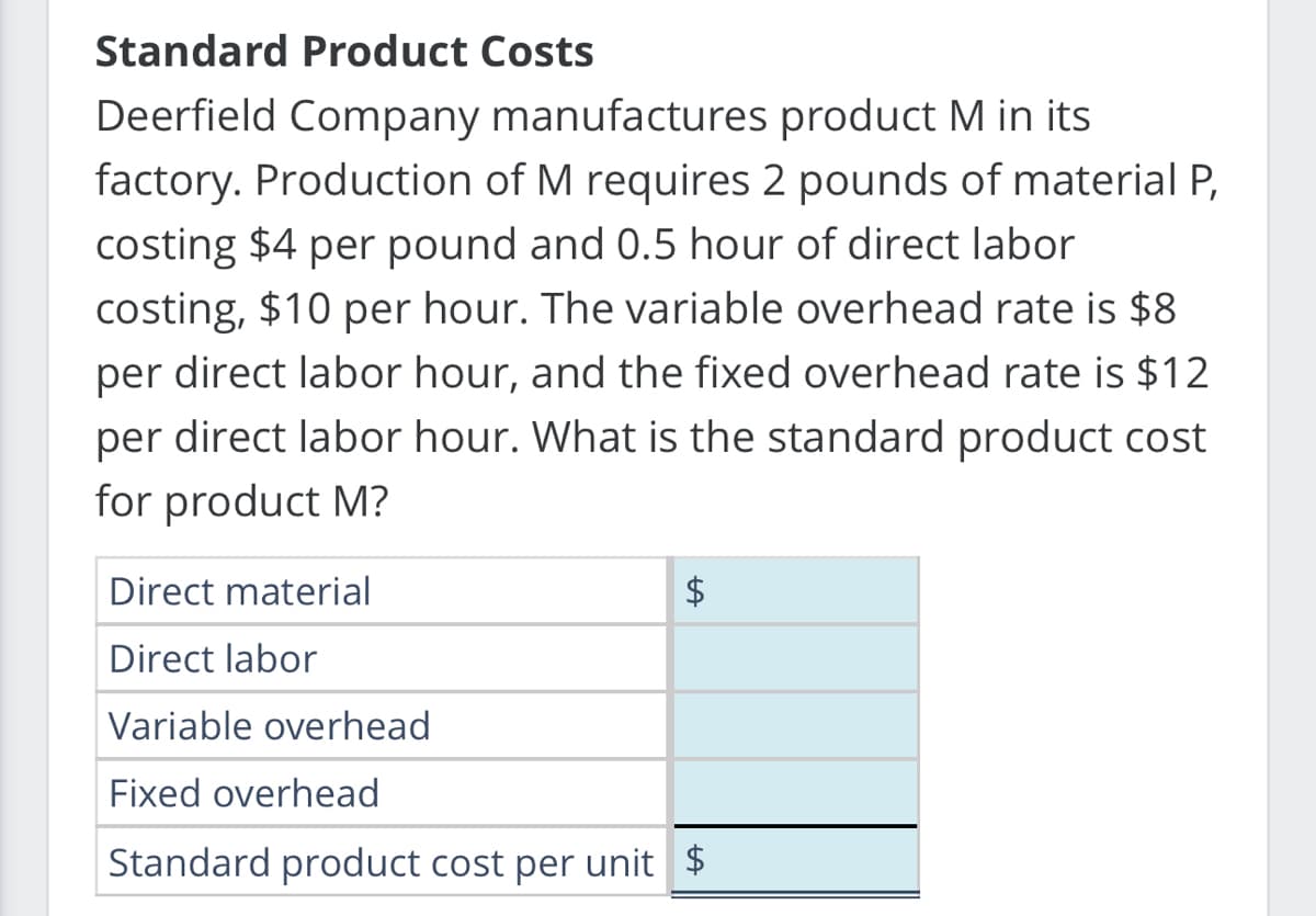 Standard Product Costs
Deerfield Company manufactures product M in its
factory. Production of M requires 2 pounds of material P,
costing $4 per pound and 0.5 hour of direct labor
costing, $10 per hour. The variable overhead rate is $8.
per direct labor hour, and the fixed overhead rate is $12
per direct labor hour. What is the standard product cost
for product M?
Direct material
Direct labor
Variable overhead
Fixed overhead
Standard product cost per unit $
$