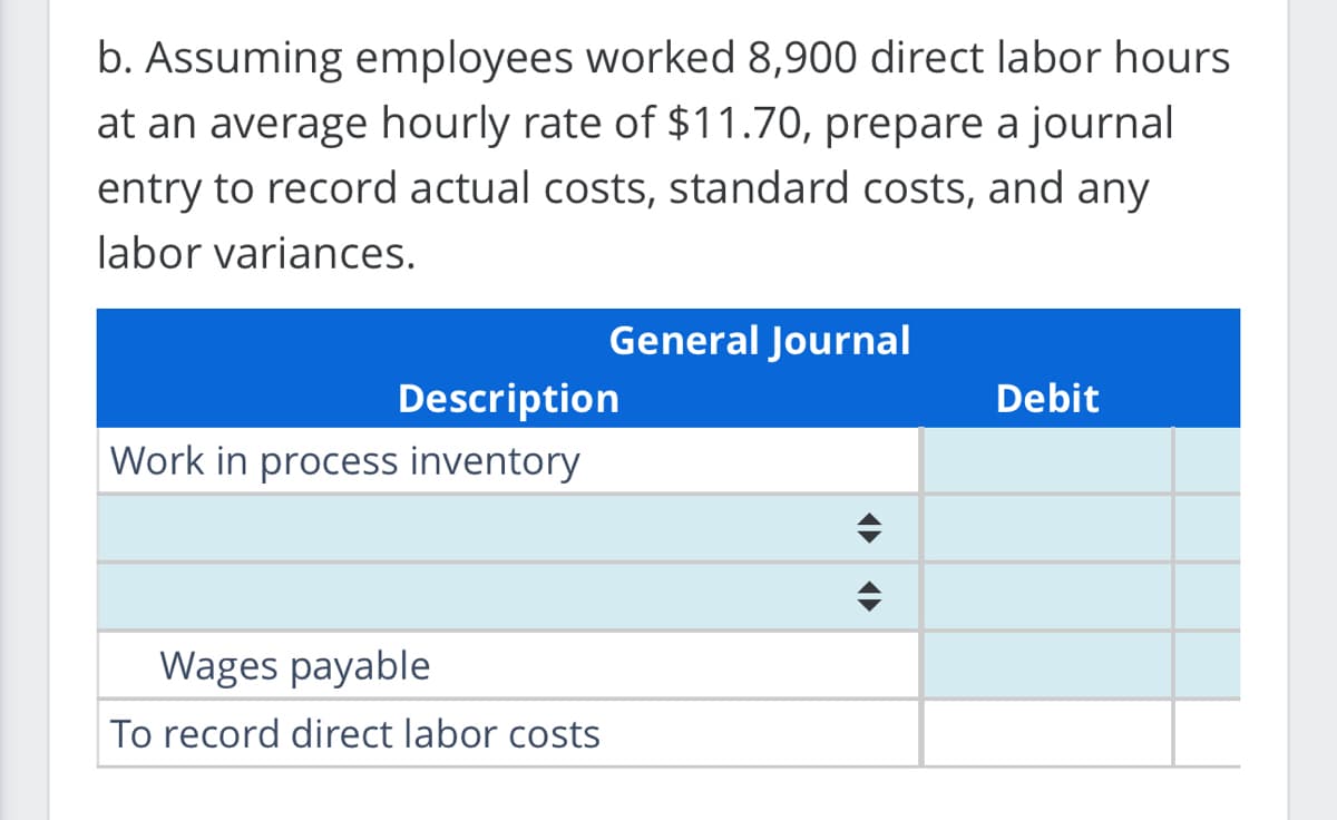 b. Assuming employees worked 8,900 direct labor hours.
at an average hourly rate of $11.70, prepare a journal
entry to record actual costs, standard costs, and any
labor variances.
General Journal
Description
Work in process inventory
Wages payable
To record direct labor costs
Debit