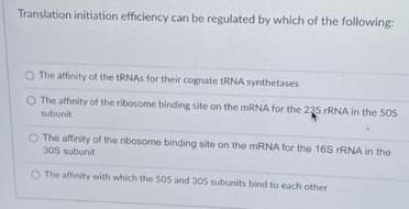 Translation initiation efficiency can be regulated by which of the following:
The affinity of the tRNAS for their cognate tRNA synthetases
O The affinity of the ribosome binding site on the MRNA for the 235 rRNA in the 50S
subunit
O The affinity of the ribosome binding site on the MRNA for the 16S rRNA in the
30S subunit
O The affinity with which the 50s and 305 subunits bind to each other
