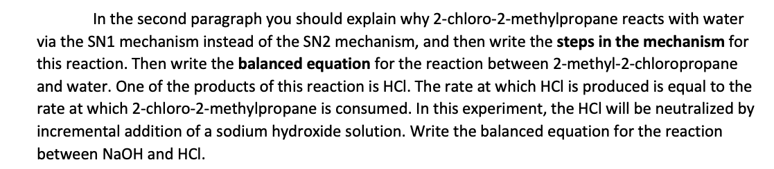 In the second paragraph you should explain why 2-chloro-2-methylpropane reacts with water
via the SN1 mechanism instead of the SN2 mechanism, and then write the steps in the mechanism for
this reaction. Then write the balanced equation for the reaction between 2-methyl-2-chloropropane
and water. One of the products of this reaction is HCl. The rate at which HCl is produced is equal to the
rate at which 2-chloro-2-methylpropane is consumed. In this experiment, the HCI will be neutralized by
incremental addition of a sodium hydroxide solution. Write the balanced equation for the reaction
between NaOH and HCI.

