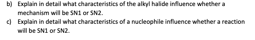 b) Explain in detail what characteristics of the alkyl halide influence whether a
mechanism will be SN1 or SN2.
c) Explain in detail what characteristics of a nucleophile influence whether a reaction
will be SN1 or SN2.
