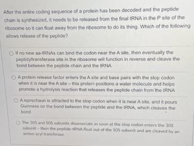 After the entire coding sequence of a protein has been decoded and the peptide
chain is synthesized, it needs to be released from the final RNA in the P site of the
ribosome so it can float away from the ribosome to do its thing. Which of the following
allows release of the peptide?
If no new aa-tRNAS can bind the codon near the A site, then eventually the
peptidyltransferase site in the ribosome will function in reverse and cleave the
bond between the peptide chain and the TRNA
O A protein release factor enters the A site and base pairs with the stop codon
when it is near the A site-this protein positions a water molecule and helps
promote a hydrolysis reaction that releases the peptide chain from the tRNA
O A leprechaun is attracted to the stop codon when it is near A site, and it pours
Guinness on the bond between the peptide and the RNA, which cleaves the
bond
O The 305 and 50s subunits disassociate as soon at the stop codon enters the 305
subunit - then the peptide-tRNA float out of the 505 subunit and are cleaved by an
amino-acyl transferase

