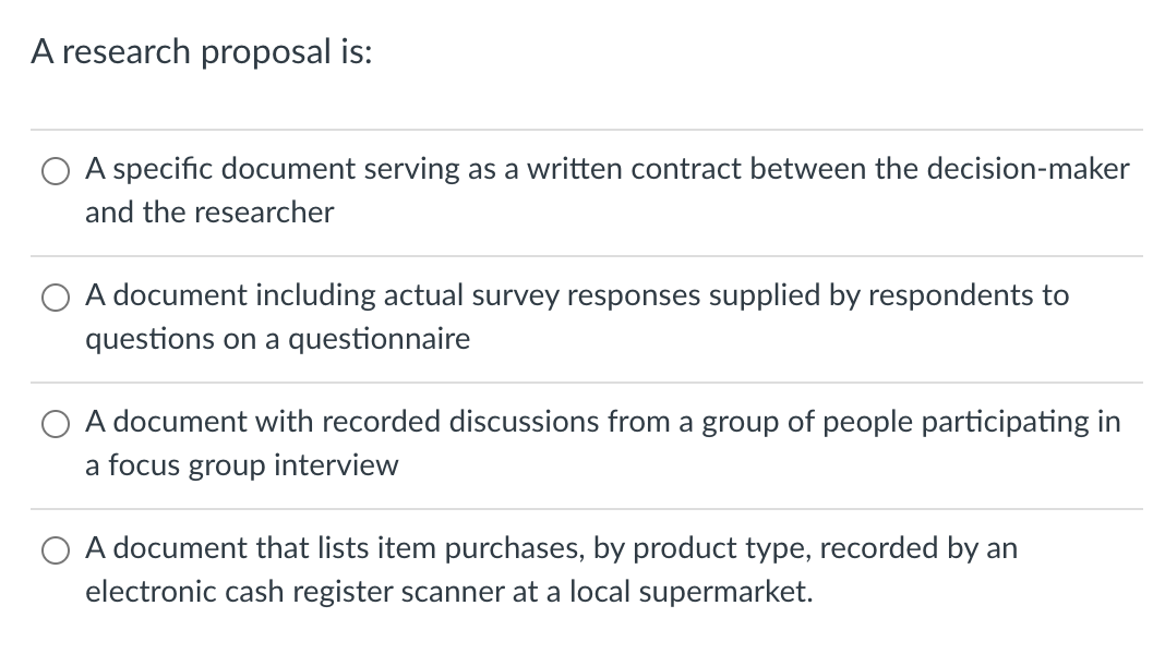 A research proposal is:
A specific document serving as a written contract between the decision-maker
and the researcher
A document including actual survey responses supplied by respondents to
questions on a questionnaire
A document with recorded discussions from a group of people participating in
a focus group interview
A document that lists item purchases, by product type, recorded by an
electronic cash register scanner at a local supermarket.
