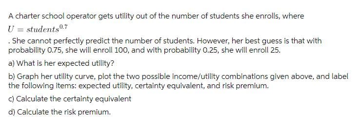 A charter school operator gets utility out of the number of students she enrolls, where
U = students0.7
. She cannot perfectly predict the number of students. However, her best guess is that with
probability 0.75, she will enroll 100, and with probability 0.25, she will enroll 25.
a) What is her expected utility?
b) Graph her utility curve, plot the two possible income/utility combinations given above, and label
the following items: expected utility, certainty equivalent, and risk premium.
c) Calculate the certainty equivalent
d) Calculate the risk premium.
