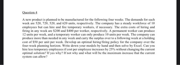 Question 4
A new product is planned to be manufactured for the following four weeks. The demands for cach
week are 520, 720, 520, and 620 units, respectively. The company has a steady workforce of 10
employees but can hire and fire temporary workers, if necessary. The extra costs of hiring and
firing in any week are $200 and $400 per worker, respectively. A permanent worker can produce
12 units per week, and a temporary worker can only produce 10 units per week. The company can
produce more than needed in any week and carry the surplus over to a following week at a holding
cost of $50 per unit per week. Develop an optimal hiring/firing policy for the company over the
four-week planning horizon. Write down your models by hand and then solve by Excel. Can you
hire less temporary employees if cost per employee increases by 25% without changing the current
optimal solution? If yes why? If not why and what will be the maximum increase that the current
system can allow?
