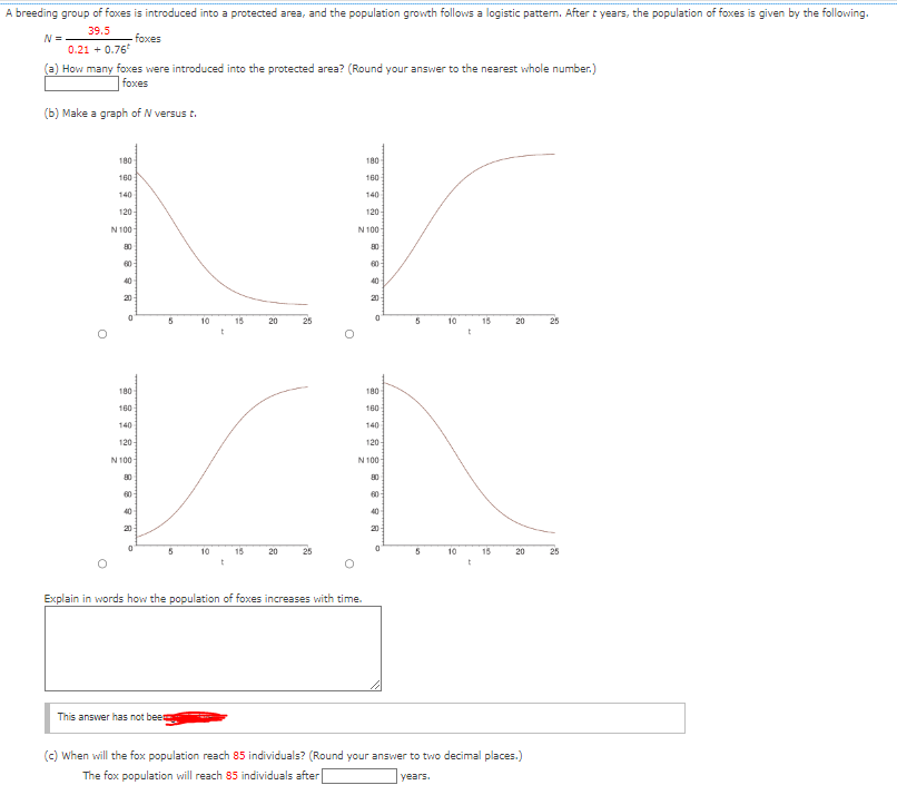 A breeding group of foxes is introduced into a protected area, and the population growth follows a logistic pattern. After t years, the population of foxes is given by the following.
N =
39.5
0.21 +0.76¹
foxes
(a) How many foxes were introduced into the protected area? (Round your answer to the nearest whole number.)
foxes
(b) Make a graph of N versus t.
O
180-
160-
140
120
N 100
80
60
40
0
180
160
140
120
N 100
80
60
S
40
20
0
5
This answer has not bee
5
10
10
t
t
15
15
20
20
25
O
180-
160
Explain in words how the population of foxes increases with time.
140
120
N 100
80
8898
60
40
20
0
180
160
140
120
N 100
80
8898
60
40
20
0
5
5
10
10
t
t
15
15
20
20
(c) When will the fox population reach 85 individuals? (Round your answer to two decimal places.)
The fox population will reach 85 individuals after
years.
25