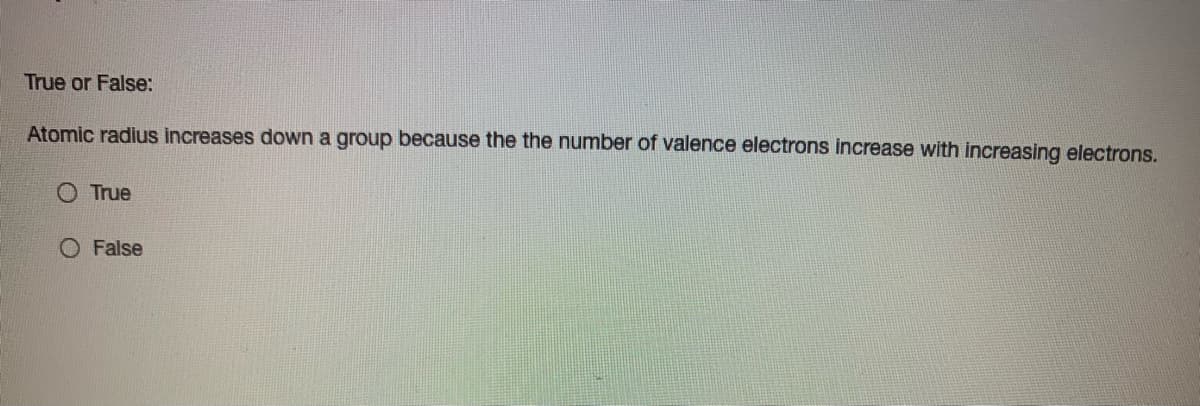 True or False:
Atomic radius increases down a group because the the number of valence electrons increase with increasing electrons.
True
O False
