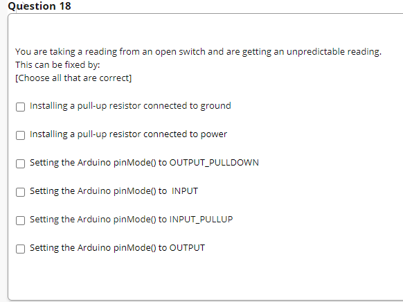 Question 18
You are taking a reading from an open switch and are getting an unpredictable reading.
This can be fixed by:
[Choose all that are correct]
Installing a pull-up resistor connected to ground
Installing a pull-up resistor connected to power
Setting the Arduino pinMode() to OUTPUT_PULLDOWN
Setting the Arduino pinMode() to INPUT
Setting the Arduino pinMode() to INPUT_PULLUP
Setting the Arduino pinMode() to OUTPUT
