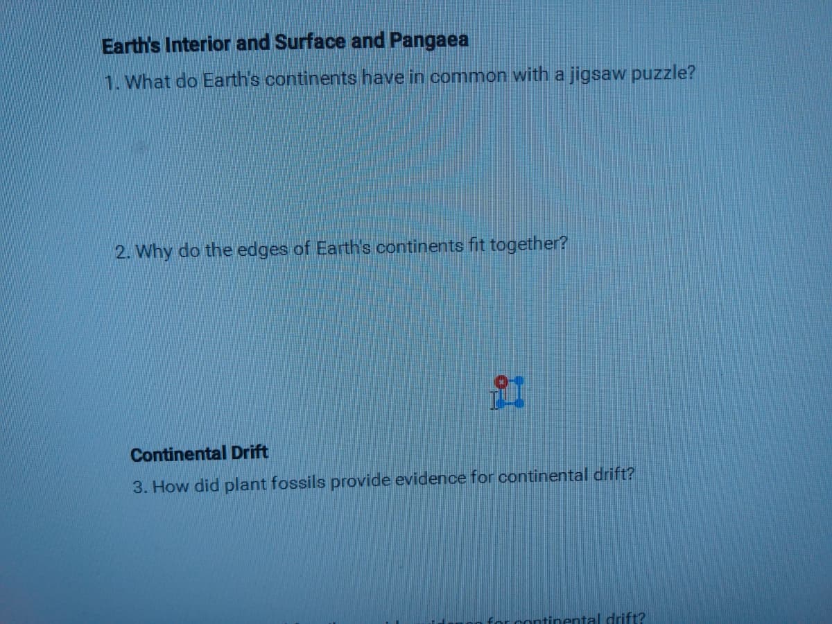 Earth's Interior and Surface and Pangaea
1. What do Earth's continents have in common with a jigsaw puzzle?
2. Why do the edges of Earth's continents fit together?
Continental Drift
3. How did plant fossils provide evidence for continental drift?
r continental drift?
