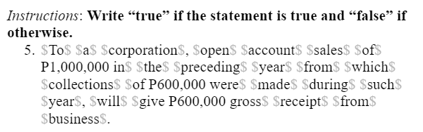 Instructions: Write “true" if the statement is true and "false" if
otherwise.
5. STo$ Sa$ $corporationS, Sopen$ $account$ $sales$ $of$
P1,000,000 ins $the$ $preceding$ $year$ $from$ $which$
$collections$ $of P600,000 wereS $madeS $duringS Ssuch$
$year$, $will$ $give P600,000 gross$ $receipt$ $from$
$business$.
