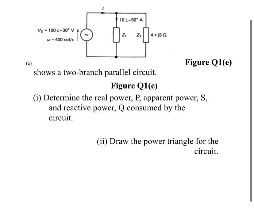10 L-50° A
Vs - 100 L-30° v
Z,
4+ j5 2
w - 400 rad/s
(e)
Figure Q1(e)
shows a two-branch parallel circuit.
Figure Q1(e)
(i) Determine the real power, P, apparent power, S,
and reactive power, Q consumed by the
circuit.
(ii) Draw the power triangle for the
circuit.
