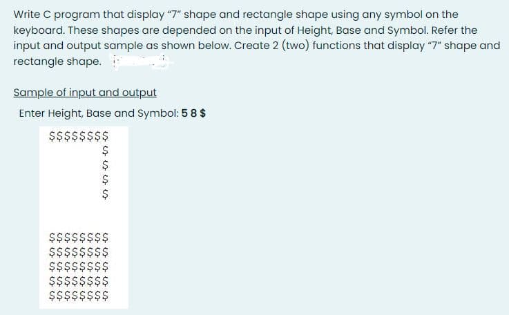 Write C program that display "7" shape and rectangle shape using any symbol on the
keyboard. These shapes are depended on the input of Height, Base and Symbol. Refer the
input and output sample as shown below. Create 2 (two) functions that display "7" shape and
rectangle shape.
Sample of input and output
Enter Height, Base and Symbol: 5 8 $
$$$$$$$$
$$$$$$$$
$$$$$$$$
$$$$$$$$
$$$$$$$$
Š$$$$$$$
