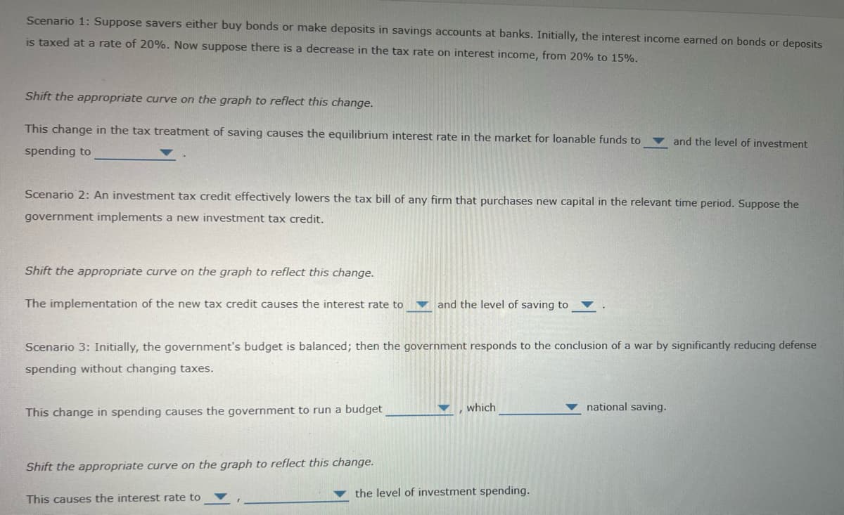 Scenario 1: Suppose savers either buy bonds or make deposits in savings accounts at banks. Initially, the interest income earned on bonds or deposits
is taxed at a rate of 20%. Now suppose there is a decrease in the tax rate on interest income, from 20% to 15%.
Shift the appropriate curve on the graph to reflect this change.
This change in the tax treatment of saving causes the equilibrium interest rate in the market for loanable funds to
spending to
and the level of investment
Scenario 2: An investment tax credit effectively lowers the tax bill of any firm that purchases new capital in the relevant time period. Suppose the
government implements a new investment tax credit.
Shift the appropriate curve on the graph to reflect this change.
The implementation of the new tax credit causes the interest rate to
and the level of saving to
Scenario 3: Initially, the government's budget is balanced; then the government responds to the conclusion of a war by significantly reducing defense
spending without changing taxes.
, which
national saving.
This change in spending causes the government to run a budget
Shift the appropriate curve on the graph to reflect this change.
the level of investment spending.
This causes the interest rate to