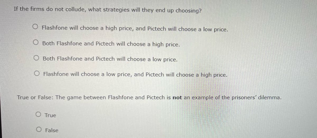 If the firms do not collude, what strategies will they end up choosing?
Flashfone will choose a high price, and Pictech will choose a low price.
O Both Flashfone and Pictech will choose a high price.
O Both Flashfone and Pictech will choose a low price.
O Flashfone will choose a low price, and Pictech will choose a high price.
True or False: The game between Flashfone and Pictech is not an example of the prisoners' dilemma.
True
O False
